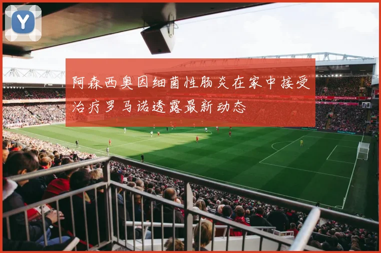 阿森西奥因细菌性肠炎在家中接受治疗罗马诺透露最新动态