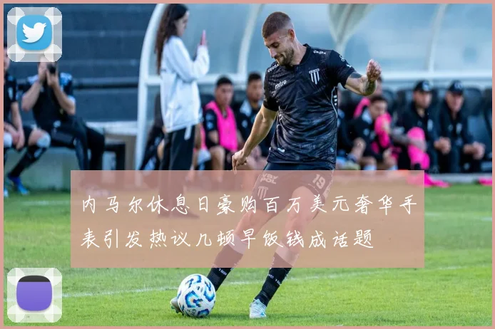 内马尔休息日豪购百万美元奢华手表引发热议几顿早饭钱成话题