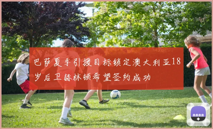 巴萨夏季引援目标锁定澳大利亚18岁后卫赫林顿希望签约成功