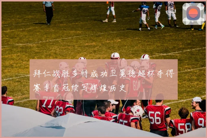 拜仁战胜多特成功卫冕德超杯夺得赛季首冠续写辉煌历史