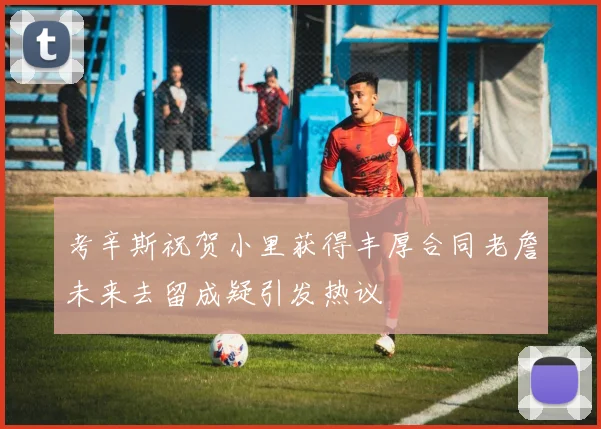 考辛斯祝贺小里获得丰厚合同老詹未来去留成疑引发热议