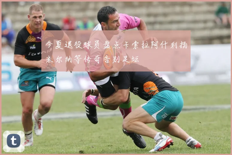 今夏退役球员盘点卡索拉阿什利扬米尔纳等传奇告别足坛