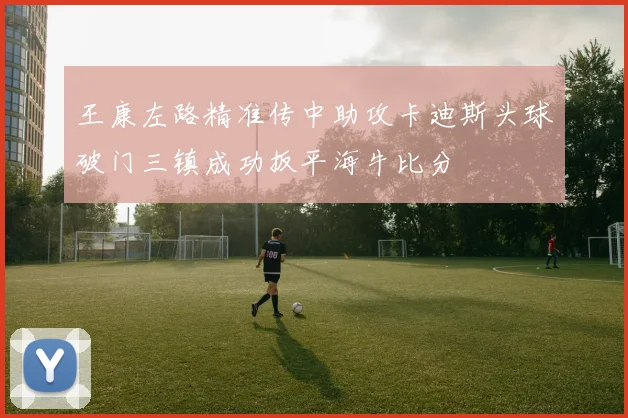 王康左路精准传中助攻卡迪斯头球破门三镇成功扳平海牛比分