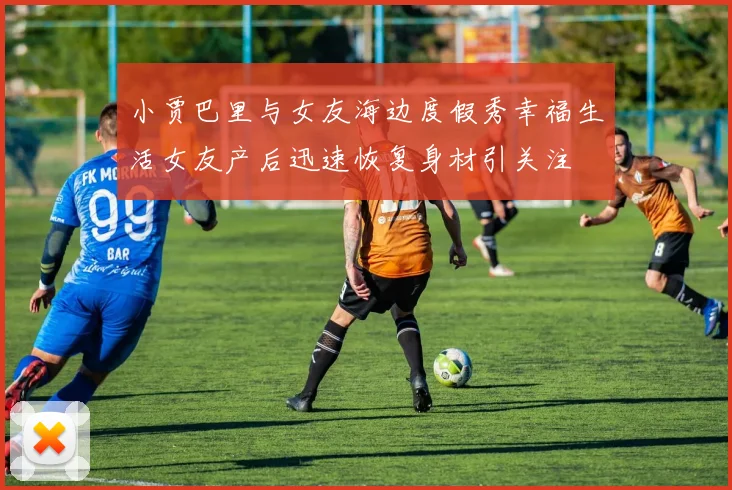 小贾巴里与女友海边度假秀幸福生活女友产后迅速恢复身材引关注