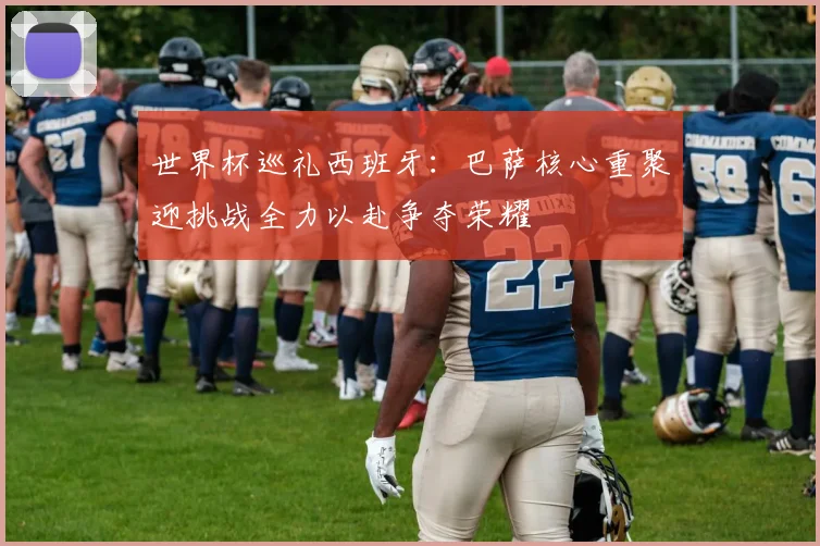 世界杯巡礼西班牙：巴萨核心重聚迎挑战全力以赴争夺荣耀