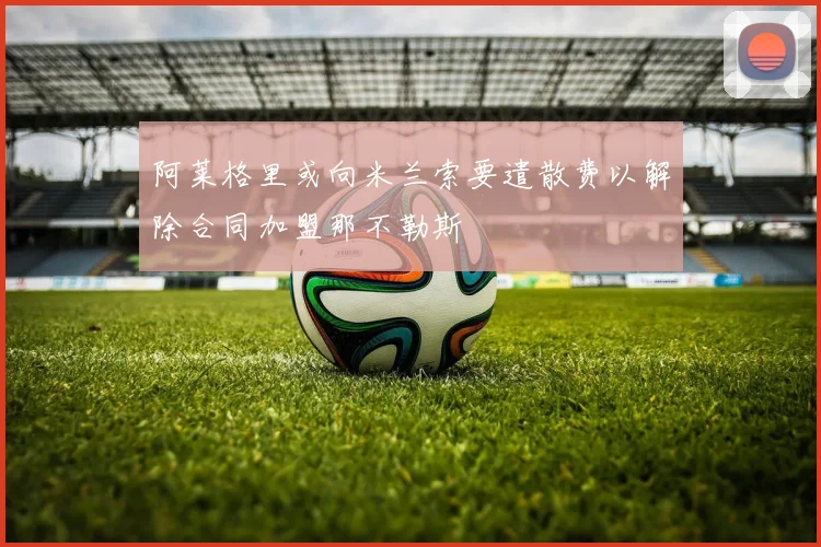 阿莱格里或向米兰索要遣散费以解除合同加盟那不勒斯