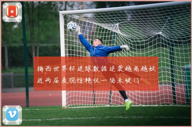 梅西世界杯进球数据逆袭越老越妖近两届表现惊艳仅一场未破门