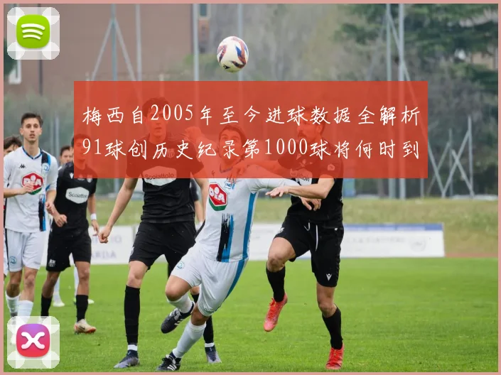 梅西自2005年至今进球数据全解析91球创历史纪录第1000球将何时到来