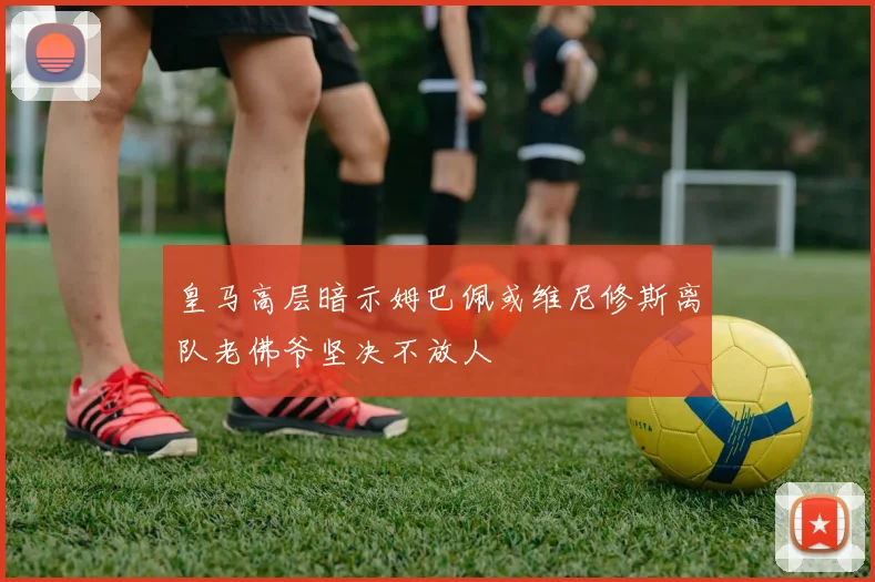 皇马高层暗示姆巴佩或维尼修斯离队老佛爷坚决不放人