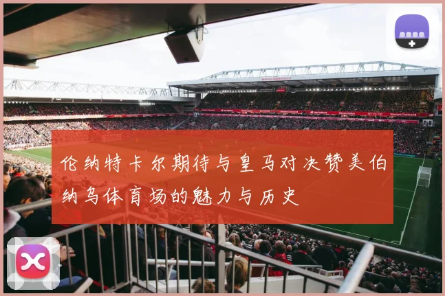 伦纳特卡尔期待与皇马对决赞美伯纳乌体育场的魅力与历史