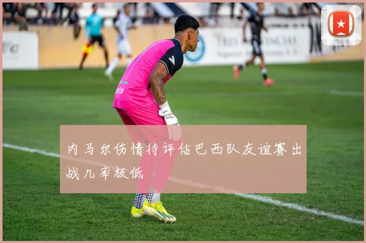 内马尔伤情待评估巴西队友谊赛出战几率极低