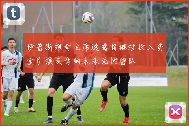 伊普斯维奇主席透露将继续投入资金引援麦肯纳未来无忧留队