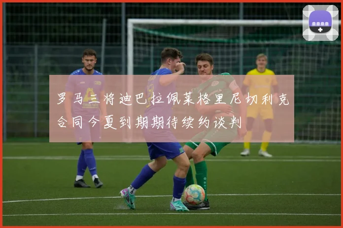 罗马三将迪巴拉佩莱格里尼切利克合同今夏到期期待续约谈判