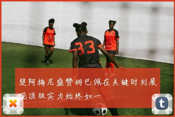 楚阿梅尼盛赞姆巴佩在关键时刻展现顶级实力始终如一