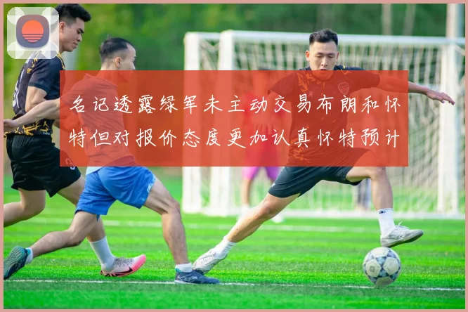 名记透露绿军未主动交易布朗和怀特但对报价态度更加认真怀特预计留队