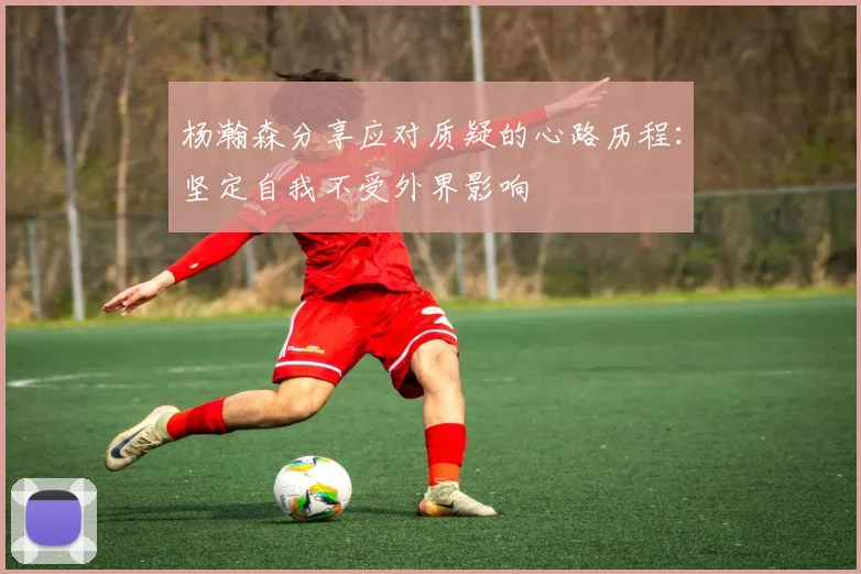 杨瀚森分享应对质疑的心路历程：坚定自我不受外界影响