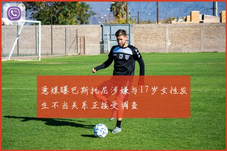意媒曝巴斯托尼涉嫌与17岁女性发生不当关系正接受调查