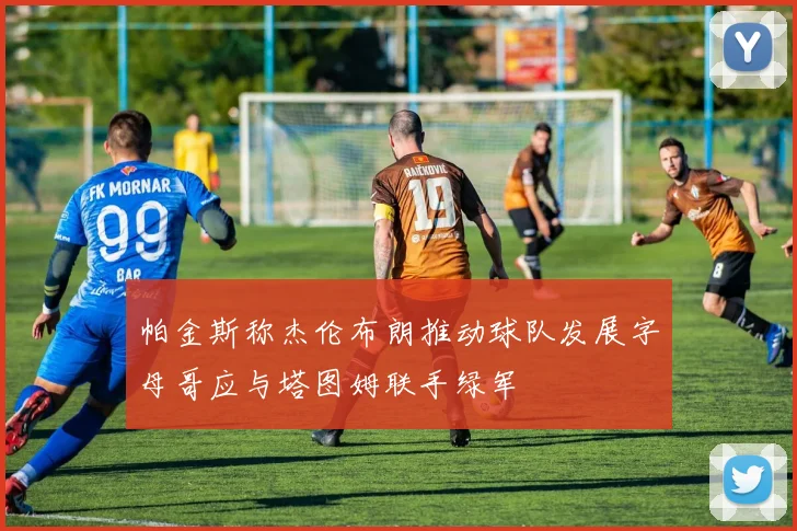 帕金斯称杰伦布朗推动球队发展字母哥应与塔图姆联手绿军