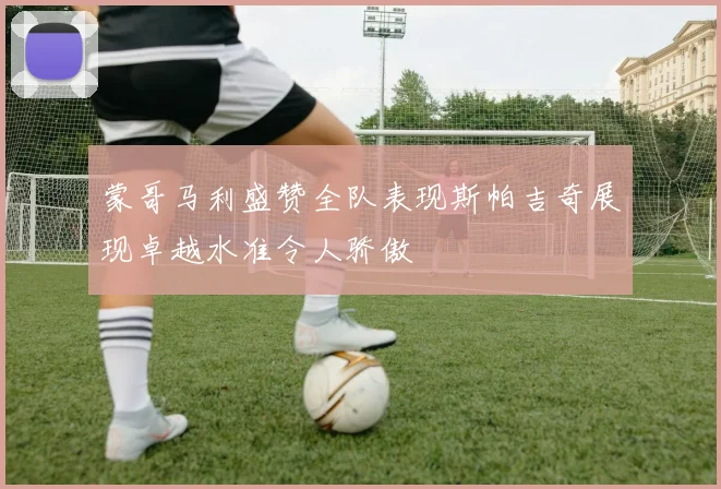 蒙哥马利盛赞全队表现斯帕吉奇展现卓越水准令人骄傲