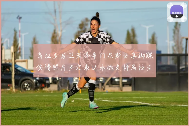 乌拉圭后卫若泽希门尼斯分享脚踝伤情照片坚定表达永远支持乌拉圭
