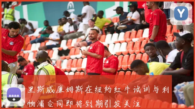 里斯威廉姆斯在纽约红牛试训与利物浦合同即将到期引发关注