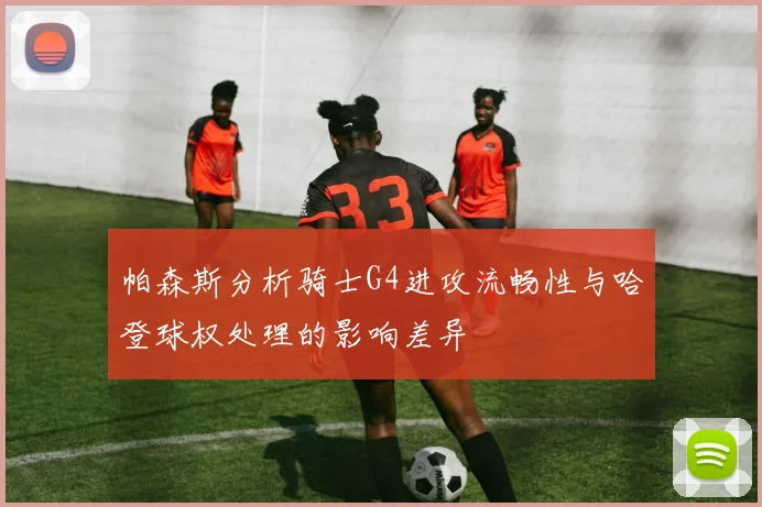 帕森斯分析骑士G4进攻流畅性与哈登球权处理的影响差异