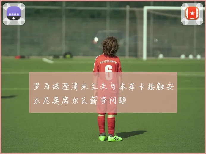 罗马诺澄清米兰未与本菲卡接触安东尼奥席尔瓦薪资问题
