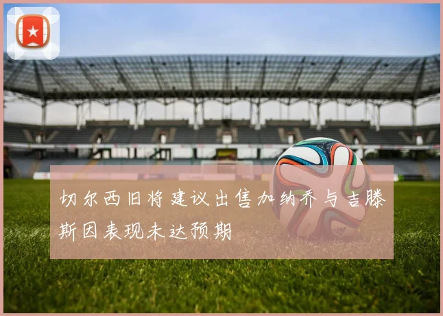 切尔西旧将建议出售加纳乔与吉滕斯因表现未达预期