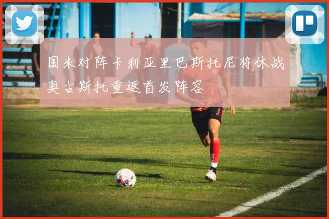 国米对阵卡利亚里巴斯托尼将休战奥古斯托重返首发阵容