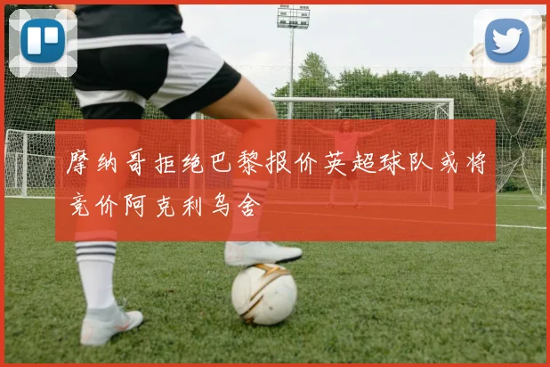 摩纳哥拒绝巴黎报价英超球队或将竞价阿克利乌舍