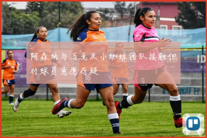 阿森纳与马竞及小蜘蛛团队接触但对球员意愿存疑