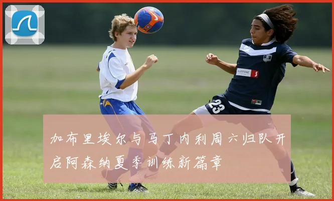 加布里埃尔与马丁内利周六归队开启阿森纳夏季训练新篇章